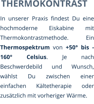 THERMOKONTRAST In unserer Praxis findest Du eine hochmoderne Eiskabine mit Thermokontrastmethode. Ein Thermospektrum von +50° bis -160° Celsius. Je nach Beschwerdebild und Wunsch, wählst Du zwischen einer einfachen Kältetherapie oder zusätzlich mit vorheriger Wärme.